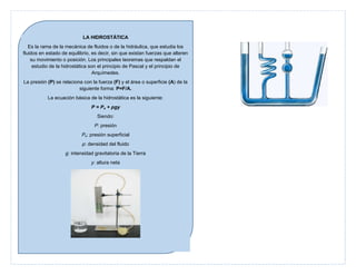 LA HIDROSTÁTICA
Es la rama de la mecánica de fluidos o de la hidráulica, que estudia los
fluidos en estado de equilibrio, es decir, sin que existan fuerzas que alteren
su movimiento o posición. Los principales teoremas que respaldan el
estudio de la hidrostática son el principio de Pascal y el principio de
Arquímedes.
La presión (P) se relaciona con la fuerza (F) y el área o superficie (A) de la
siguiente forma: P=F/A.
La ecuación básica de la hidrostática es la siguiente:
P = Po + ρgy
Siendo:
P: presión
Po: presión superficial
ρ: densidad del fluido
g: intensidad gravitatoria de la Tierra
y: altura neta

 