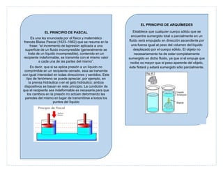 EL PRINCIPIO DE ARQUÍMEDES
EL PRINCIPIO DE PASCAL
Es una ley enunciada por el físico y matemático
francés Blaise Pascal (1623–1662) que se resume en la
frase: “el incremento de lapresión aplicada a una
superficie de un fluido incompresible (generalmente se
trata de un líquido incompresible), contenido en un
recipiente indeformable, se transmite con el mismo valor
a cada una de las partes del mismo”.
Es decir, que si se aplica presión a un líquido no
comprimible en un recipiente cerrado, esta se transmite
con igual intensidad en todas direcciones y sentidos. Este
tipo de fenómeno se puede apreciar, por ejemplo, en
la prensa hidráulica o en el gato hidráulico; ambos
dispositivos se basan en este principio. La condición de
que el recipiente sea indeformable es necesaria para que
los cambios en la presión no actúen deformando las
paredes del mismo en lugar de transmitirse a todos los
puntos del líquido

Establece que cualquier cuerpo sólido que se
encuentre sumergido total o parcialmente en un
fluido será empujado en dirección ascendente por
una fuerza igual al peso del volumen del líquido
desplazado por el cuerpo sólido. El objeto no
necesariamente ha de estar completamente
sumergido en dicho fluido, ya que si el empuje que
recibe es mayor que el peso aparente del objeto,
éste flotará y estará sumergido sólo parcialmente.

 