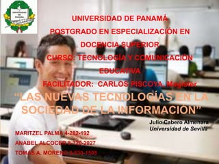 UNIVERSIDAD DE PANAMÁ 
POSTGRADO EN ESPECIALIZACIÓN EN 
DOCENCIA SUPERIOR 
CURSO: TECNOLOGÍA Y COMUNICACIÓN 
“LAS NUEVAS TECNOLOGÍAS EN LA 
SOCIEDAD DE LA INFORMACIÓN” 
Julio Cabero Almenara 
Universidad de Sevilla 
MARITZEL PALMA 4-282-192 
ANABEL ALCOCER 8-720-2027 
TOMÁS A. MORENO 8-530-1505 
EDUCATIVA 
FACILITADOR: CARLOS PISCOYA, Magister 
 