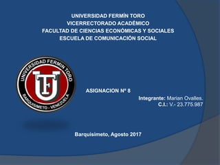 UNIVERSIDAD FERMÍN TORO
VICERRECTORADO ACADÉMICO
FACULTAD DE CIENCIAS ECONÓMICAS Y SOCIALES
ESCUELA DE COMUNICACIÓN SOCIAL
ASIGNACION Nº 8
Integrante: Marian Ovalles.
C.I.: V.- 23.775.987
Barquisimeto, Agosto 2017
 