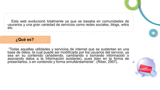 Esta web evolucionó totalmente ya que se basaba en comunidades de
usurarios y una gran variedad de servicios como redes sociales, blogs, wikis
etc.

¿Qué es?
“Todas aquellas utilidades y servicios de internet que se sustentan en una
base de datos, la cual puede ser modificada por los usuarios del servicio, ya
sea en su contenido (añadiendo, cambiando o borrando información o
asociando datos a la información existente), pues bien en la forma de
presentarlos, o en contenido y forma simultáneamente”. (Riber, 2007).

 