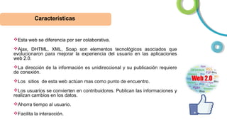 Características

Esta web se diferencia por ser colaborativa.
Ajax, DHTML, XML, Soap son elementos tecnológicos asociados que
evolucionaron para mejorar la experiencia del usuario en las aplicaciones
web 2.0.
La dirección de la información es unidireccional y su publicación requiere
de conexión.
Los sitios de esta web actúan mas como punto de encuentro.
Los usuarios se convierten en contribuidores. Publican las informaciones y
realizan cambios en los datos.
Ahorra tiempo al usuario.
Facilita la interacción.

 