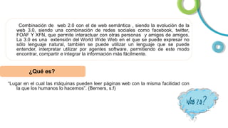 Combinación de web 2.0 con el de web semántica , siendo la evolución de la
web 3.0, siendo una combinación de redes sociales como facebook, twitter,
FOAF Y XFN, que permite interactuar con otras personas y amigos de amigos.
La 3.0 es una extensión del World Wide Web en el que se puede expresar no
sólo lenguaje natural, también se puede utilizar un lenguaje que se puede
entender, interpretar utilizar por agentes software, permitiendo de este modo
encontrar, compartir e integrar la información más fácilmente.

¿Qué es?
“Lugar en el cual las máquinas pueden leer páginas web con la misma facilidad con
la que los humanos lo hacemos”. (Berners, s.f)

 