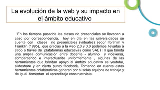 La evolución de la web y su impacto en
el ámbito educativo
En los tiempos pasados las clases no presenciales se llevaban a
caso por correspondencia, hoy en día en las universidades se
cuenta con clases no presenciales (virtuales) según Ibrahim y
Franklin (1995), que gracias a la web 2.0 y 3.0 podemos llevarlas a
cabo a través de plataformas educativas como SAETI II que brinda
una amplia comunicación entre docente - alumno y viceversa,
compartiendo e interactuando uniformemente , algunas de las
herramientas que brindan apoyo al ámbito educativo es youtube,
slideshare y en cierto punto facebook. Tomando en cuenta estas
herramientas colaborativas generan por si solas equipos de trabajo y
de igual fomentan el aprendizaje constructivista.

 