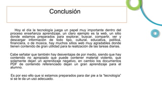 Conclusión
Hoy el día la tecnología juega un papel muy importante dentro del
proceso enseñanza aprendizaje, un claro ejemplo es la web, un sitio
donde estamos preparados para explorar, buscar, compartir, ver y
descargar información de todo tipo, cultural, educativa, política,
financiera, o de música, hay muchos sitios web muy agradables donde
tienen contenido de gran utilidad para la realización de las tareas diarias.
Cabe señalar que también hay desventajas de por medio, siendo que hay
contenido no apropiado que puede contener material violento, que
solamente dejan un aprendizaje negativo, en cambio los documentos
PDF de contenido referenciado dejan un gran aprendizaje para el
alumno.
Es por eso ello que si estamos preparados para dar pie a la “tecnología”
si se le da un uso adecuado.

 