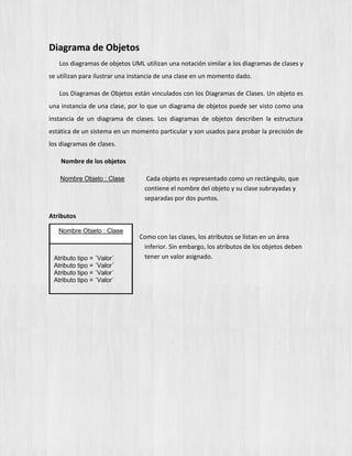 Diagrama de Objetos
Los diagramas de objetos UML utilizan una notación similar a los diagramas de clases y
se utilizan para ilustrar una instancia de una clase en un momento dado.
Los Diagramas de Objetos están vinculados con los Diagramas de Clases. Un objeto es
una instancia de una clase, por lo que un diagrama de objetos puede ser visto como una
instancia de un diagrama de clases. Los diagramas de objetos describen la estructura
estática de un sistema en un momento particular y son usados para probar la precisión de
los diagramas de clases.
Nombre de los objetos
Nombre Objeto : Clase Cada objeto es representado como un rectángulo, que
contiene el nombre del objeto y su clase subrayadas y
separadas por dos puntos.
Atributos
Como con las clases, los atributos se listan en un área
inferior. Sin embargo, los atributos de los objetos deben
tener un valor asignado.
Nombre Objeto : Clase
Atributo tipo = ´Valor´
Atributo tipo = ´Valor´
Atributo tipo = ´Valor´
Atributo tipo = ´Valor´
 