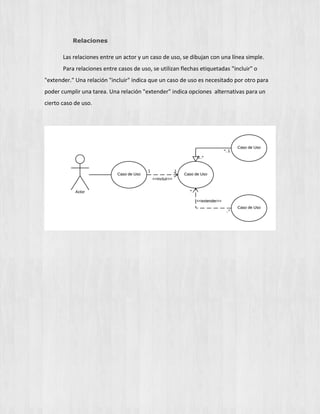 Relaciones
Las relaciones entre un actor y un caso de uso, se dibujan con una línea simple.
Para relaciones entre casos de uso, se utilizan flechas etiquetadas "incluir" o
"extender." Una relación "incluir" indica que un caso de uso es necesitado por otro para
poder cumplir una tarea. Una relación "extender" indica opciones alternativas para un
cierto caso de uso.
 