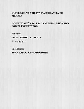UNIVERSIDAD ABIERTA Y A DISTANCIA DE
MÉXICO
INVESTIGACIÓN DE TRABAJO FINAL ASIGNADO
POR EL FACILITADOR
Alumno
ISAAC ASTORGA GARCIA
AL12533407
Facilitador
JUAN PABLO NAVARRO ROMO
 