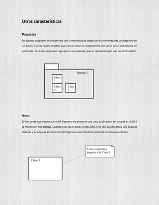 Otras características
Paquetes
En algunas ocasiones se encontrará con la necesidad de organizar los elementos de un diagrama en
un grupo. Tal vez quiera mostrar que ciertas clases o componentes son parte de un subsistema en
particular. Para ello, se pueden agrupar en un paquete, que se representa por una carpeta tabular.
Paquete 1
Clase
1
Clase
2
Clase
3
Notas
Es frecuente que alguna parte del diagrama no presente una clara explicación del porqué está allí o
la manera en que trabaja. Cuando éste sea el caso, la nota UML será útil. La nota tiene una esquina
doblada y se adjunta al elemento del diagrama conectándolo mediante una línea punteada.
Clase 1
Texto explicativo
especto a la Clase 1r
 