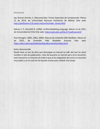 Bibliografía
Ing. Roman Zamitiz, C. (Desconocido). Temas Especiales de Computación. Marzo
21 de 2014, de Universidad Nacional Autónoma de México Sitio web:
http://profesores.fi-b.unam.mx/carlos/index_temas.html
Salinas C. P, Hitscfeld N. (1996). Unified Modeling Language. Marzo 21 de 2015,
de Universidad de Chile Sitio web: http://users.dcc.uchile.cl/~psalinas/uml/
Paul Hensgen. (2001, 2002, 2003). Manual de Umbrello UML Modeller. Marzo 21
de 2015, de Umbrello UML Modeller Autores Sitio web:
https://docs.kde.org/stable/es/kdesdk/umbrello/index.html
Autor desconocido.
Desde hace un par de años que descargue un manual en pdf, del cual no viene
nombre ni año de publicación, trate de buscarlo en inernet pero no lo encontré,
este manual es un resumen de todo lo que es los diagramas de uml es un resumen
muy padre y en el cual me he basado mucho para realizar mis tareas.
 
