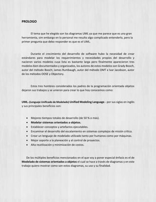 PROLOGO
El tema que he elegido son los diagramas UML ya que me parece que es una gran
herramienta, sim embargo en lo personal me resulto algo complicado entenderlo, pero la
primer pregunta que debo responder es que es el UML.
Durante el crecimiento del desarrollo de software hubo la necesidad de crear
estándares para modelar los requerimientos y necesidades propios del desarrollo y
nacieron varios modelos cuya lista es bastante larga pero finalmente aparecieron tres
modelos bien documentados y organizados, los autores de estos modelos son Grady Booch,
autor del método Booch; James Rumbaugh, autor del método OMT e Ivar Jacobson, autor
de los métodos OOSE y Objectory.
Estos tres hombres considerados los padres de la programación orientada objetos
dejaron sus trabajos y se unieron para crear lo que hoy conocemos como:
UML.-(Lenguaje Unificado de Modelado) Unified Modeling Language.- por sus siglas en inglés
y sus principales beneficios son:
 Mejores tiempos totales de desarrollo (de 50 % o más).
 Modelar sistemas orientados a objetos.
 Establecer conceptos y artefactos ejecutables.
 Encaminar el desarrollo del escalamiento en sistemas complejos de misión crítica.
 Crear un lenguaje de modelado utilizado tanto por humanos como por máquinas.
 Mejor soporte a la planeación y al control de proyectos.
 Alta reutilización y minimización de costos.
De los múltiples beneficios mencionados en el que voy a poner especial énfasis es el de
Modelado de sistemas orientados a objetos el cual se hace a través de diagramas y en este
trabajo quiero mostrar como son estos diagramas, su uso y su finalidad.
 