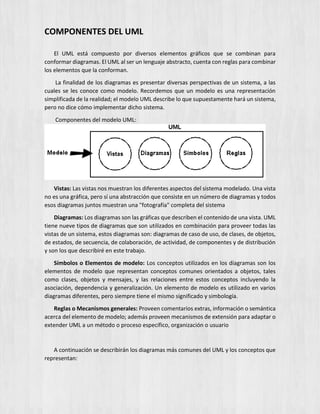 COMPONENTES DEL UML
El UML está compuesto por diversos elementos gráficos que se combinan para
conformar diagramas. El UML al ser un lenguaje abstracto, cuenta con reglas para combinar
los elementos que la conforman.
La finalidad de los diagramas es presentar diversas perspectivas de un sistema, a las
cuales se les conoce como modelo. Recordemos que un modelo es una representación
simplificada de la realidad; el modelo UML describe lo que supuestamente hará un sistema,
pero no dice cómo implementar dicho sistema.
Componentes del modelo UML:
Vistas: Las vistas nos muestran los diferentes aspectos del sistema modelado. Una vista
no es una gráfica, pero sí una abstracción que consiste en un número de diagramas y todos
esos diagramas juntos muestran una "fotografía" completa del sistema
Diagramas: Los diagramas son las gráficas que describen el contenido de una vista. UML
tiene nueve tipos de diagramas que son utilizados en combinación para proveer todas las
vistas de un sistema, estos diagramas son: diagramas de caso de uso, de clases, de objetos,
de estados, de secuencia, de colaboración, de actividad, de componentes y de distribución
y son los que describiré en este trabajo.
Símbolos o Elementos de modelo: Los conceptos utilizados en los diagramas son los
elementos de modelo que representan conceptos comunes orientados a objetos, tales
como clases, objetos y mensajes, y las relaciones entre estos conceptos incluyendo la
asociación, dependencia y generalización. Un elemento de modelo es utilizado en varios
diagramas diferentes, pero siempre tiene el mismo significado y simbología.
Reglas o Mecanismos generales: Proveen comentarios extras, información o semántica
acerca del elemento de modelo; además proveen mecanismos de extensión para adaptar o
extender UML a un método o proceso específico, organización o usuario
A continuación se describirán los diagramas más comunes del UML y los conceptos que
representan:
 