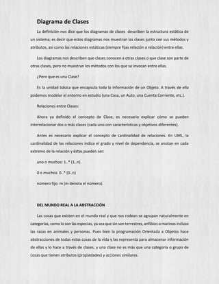 Diagrama de Clases
La definición nos dice que los diagramas de clases describen la estructura estática de
un sistema; es decir que estos diagramas nos muestran las clases junto con sus métodos y
atributos, asi como las relaciones estáticas (siempre fijas relación a relación) entre ellas.
Los diagramas nos describen que clases conocen a otras clases o que clase son parte de
otras clases, pero no muestran los métodos con los que se invocan entre ellas.
¿Pero que es una Clase?
Es la unidad básica que encapsula toda la información de un Objeto. A través de ella
podemos modelar el entorno en estudio (una Casa, un Auto, una Cuenta Corriente, etc.).
Relaciones entre Clases:
Ahora ya definido el concepto de Clase, es necesario explicar cómo se pueden
interrelacionar dos o más clases (cada uno con características y objetivos diferentes).
Antes es necesario explicar el concepto de cardinalidad de relaciones: En UML, la
cardinalidad de las relaciones indica el grado y nivel de dependencia, se anotan en cada
extremo de la relación y éstas pueden ser:
uno o muchos: 1..* (1..n)
0 o muchos: 0..* (0..n)
número fijo: m (m denota el número).
DEL MUNDO REAL A LA ABSTRACCIÓN
Las cosas que existen en el mundo real y que nos rodean se agrupan naturalmente en
categorías, como lo son las especias, ya sea que sin son terrestres, anfibios o marinos incluso
las razas en animales y personas. Pues bien la programación Orientada a Objetos hace
abstracciones de todas estas cosas de la vida y las representa para almacenar información
de ellas y lo hace a través de clases, y una clase no es más que una categoría o grupo de
cosas que tienen atributos (propiedades) y acciones similares.
 