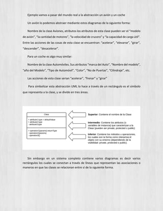 Ejemplo vamos a pasar del mundo real a la abstracción un avión y un coche
Un avión lo podemos abstraer mediante estos diagramas de la siguiente forma:
Nombre de la clase Aviones, atributos los atributos de esta clase pueden ser el “modelo
de avión”, “la cantidad de motores”, “la velocidad de crucero” y “la capacidad de carga útil”.
Entre las acciones de las cosas de esta clase se encuentran: “acelerar”, “elevarse”, “girar”,
“descender”, “desacelerar”.
Para un coche es algo muy similar:
Nombre de la clase Automóviles. Sus atributos “marca del Auto”, “Nombre del modelo”,
“año del Modelo”, “Tipo de Automóvil”, “Color”, “No de Puertas”, “Cilindraje”, etc.
Las acciones de esta clase serian “acelerar”, “frenar” y “girar”
Para simbolizar esta abstracción UML lo hace a través de un rectángulo es el símbolo
que representa a la clase, y se divide en tres áreas.
Sin embargo en un sistema completo contiene varios diagramas es decir varios
rectángulos los cuales se conectan a través de líneas que representan las asociaciones o
maneras en que las clases se relacionan entre sí de la siguiente forma.
 