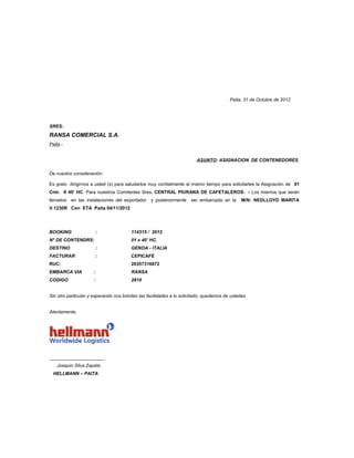 Paita, 31 de Octubre de 2012




SRES:
RANSA COMERCIAL S.A.
Paita.-


                                                                        ASUNTO: ASIGNACION DE CONTENEDORES

De nuestra consideración:

Es grato dirigirnos a usted (s) para saludarlos muy cordialmente al mismo tiempo para solicitarles la Asignación de 01
Cntr. X 40’ HC. Para nuestros Comitentes Sres. CENTRAL PIURANA DE CAFETALEROS. - Los mismos que serán
llenados en las instalaciones del exportador     y posteriormente    ser embarcado en la     M/N: NEDLLOYD MARITA
V.1230R Con ETA Paita 04/11/2012




BOOKING                  :              114315 / 2012
N° DE CONTENDRS:                        01 x 40’ HC.
DESTINO                  :              GENOA - ITALIA
FACTURAR                 :              CEPICAFE
RUC:                                    20357316872
EMBARCA VIA          :                  RANSA
CODIGO               :                  2819


Sin otro particular y esperando nos brinden las facilidades a lo solicitado, quedamos de ustedes


Atentamente,




_____________________
    Joaquin Silva Zapata
  HELLMANN – PAITA
 