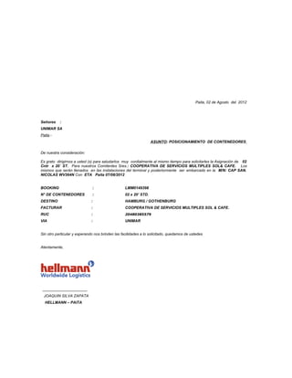 Paita, 02 de Agosto del 2012




Señores    :
UNIMAR SA
Paita.-
                                                                  ASUNTO: POSICIONAMIENTO DE CONTENEDORES

De nuestra consideración:

Es grato dirigirnos a usted (s) para saludarlos muy cordialmente al mismo tiempo para solicitarles la Asignación de 02
Cntr x 20´ ST. Para nuestros Comitentes Sres.: COOPERATIVA DE SERVICIOS MULTIPLES SOL& CAFE. Los
mismos que serán llenados en las instalaciones del terminal y posteriormente ser embarcado en la M/N: CAP SAN.
NICOLAS WV364N Con ETA Paita 07/08/2012


BOOKING                       :                   LMM0149398
N° DE CONTENEDORES            :                   02 x 20’ STD.
DESTINO                       :                   HAMBURG / GOTHENBURG
FACTURAR                      :                   COOPERATIVA DE SERVICIOS MULTIPLES SOL & CAFE.
RUC                           :                   20480385579
VIA                           :                   UNIMAR


Sin otro particular y esperando nos brinden las facilidades a lo solicitado, quedamos de ustedes


Atentamente,




 _____________________
  JOAQUIN SILVA ZAPATA
  HELLMANN – PAITA
 