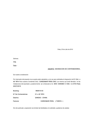 Paita, 20 de Julio de 2010




Señores:

TPE

Paita.-

                                                           ASUNTO: ASIGNACION DE CONTENEDORES



De nuestra consideración:


Por intermedio del presente nos es grato poder saludarlos y a la vez para solicitarles la Asignación de 01 Cntr. x
40’ RFH Para nuestros Comitentes Sres.: CARDOMAR PERU SAC Los mismos que serán llenados en las
instalaciones del exportador y posteriormente ser embarcado en la M/N: VARAMO V.1030. Con ETA Paita
25/07/2010


Booking:                              860815133

N° De Contenedores:                  01 x 40’ RFH

Destino:                             QINDAO - CHINA

Facturar                                       CARDOMAR PERU            ( TARIFA )




Sin otro particular y esperando nos brinden las facilidades a lo solicitado, quedamos de ustedes
 
