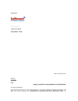 Atentamente,




_________________

Joaquin Silva Zapata

HELLMANN - PAITA




                                                                                            Paita, 15 de Abril de 2011



Señores:

RANSA
Paita.-
                                               ASUNTO: ASIGNACION / POSICIONAMIENTO DE CONTENEDORES

De nuestra consideración:

Por intermedio del presente nos es grato poder saludarlos y a la vez para solicitarles la Asignación de 01 Cntr. x 20’
DRY. Para nuestros Comitentes Sres. COOPERATIVA DE SERVICIOS MULTIPLES CENFROCAFE PERU., Los
 
