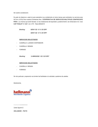 De nuestra consideración:


Es grato de dirigirnos a usted (s) para saludarlos muy cordialmente al mismo tiempo para solicitarles Los servicios para
04 Cntr x 20 Dry Para nuestros Comitentes Sres.: COOPERATIVA DE SERVICIOS MULTIPLES CENFROCAFE
PERU . Los mismos que serán llenados en las instalaciones del exportador y posteriormente ser embarcado en la nave
CAP PASLEY V.1221 Con ETA Paita 28/06/2010



          Booking:            92541133 01 X 20 DRY

                              92541122 01 X 20 DRY




          SERVICIOS SOLICITADOS

     -    CUADRILLA / LLENADO CONTENEDOR

     -    CUADRILLA / SENASA

     -    FORRADO




          Booking:            1LIMWA0292 02 X 20 DRY




          SERVICIOS SOLICITADOS

     -    CUADRILLA / SENASA

     -    FORRADO




Sin otro particular y esperando nos brinden las facilidades a lo solicitado, quedamos de ustedes




Atentamente,




____________________

Carlos Aguirre Q

HELLMANN - PAITA
 