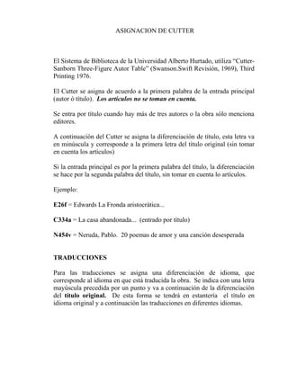 ASIGNACION DE CUTTER
El Sistema de Biblioteca de la Universidad Alberto Hurtado, utiliza “Cutter-
Sanborn Three-Figure Autor Table” (Swanson.Swift Revisión, 1969), Third
Printing 1976.
El Cutter se asigna de acuerdo a la primera palabra de la entrada principal
(autor ó título). Los artículos no se toman en cuenta.
Se entra por título cuando hay más de tres autores o la obra sólo menciona
editores.
A continuación del Cutter se asigna la diferenciación de título, esta letra va
en minúscula y corresponde a la primera letra del título original (sin tomar
en cuenta los artículos)
Si la entrada principal es por la primera palabra del título, la diferenciación
se hace por la segunda palabra del título, sin tomar en cuenta lo artículos.
Ejemplo:
E26f = Edwards La Fronda aristocrática...
C334a = La casa abandonada... (entrado por título)
N454v = Neruda, Pablo. 20 poemas de amor y una canción desesperada
TRADUCCIONES
Para las traducciones se asigna una diferenciación de idioma, que
corresponde al idioma en que está traducida la obra. Se indica con una letra
mayúscula precedida por un punto y va a continuación de la diferenciación
del título original. De esta forma se tendrá en estantería el título en
idioma original y a continuación las traducciones en diferentes idiomas.
 