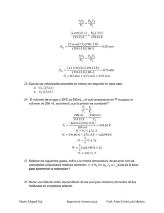 25. Calcule las velocidades promedio en metros por segundo en casa caso
          a.
          b.

   26. El volumen de un gas a 30ºC es 200mL. ¿A qué temperatura en ºF ocupara un
      volumen de 260 mL asumiendo que la presión es constante?




   27. Ordenar los siguientes gases, todos a la misma temperatura, de acuerdo con las
       velocidades moleculares relativas creciente:                     ¿Cuál es la base
       para determinar la ordenación?



   28. Hacer una lista de orden descendiente de las energías cinéticas promedios de las
       moléculas en el ejercicio anterior.




Mario Miguel Ng                    Ingenieria Aeronáutica       Prof. Alma Urriola de Muñoz
 