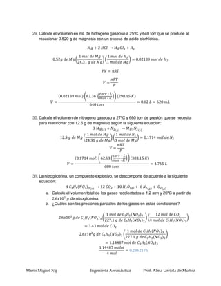 29. Calcule el volumen en mL de hidrogeno gaseoso a 25ºC y 640 torr que se produce al
       reaccionar 0.520 g de magnesio con un exceso de acido clorhídrico.




   30. Calcule el volumen de nitrógeno gaseoso a 27ºC y 680 torr de presión que se necesita
       para reaccionar con 12.5 g de magnesio según la siguiente ecuación:




   31. La nitroglicerina, un compuesto explosivo, se descompone de acuerdo a la siguiente
       ecuación:

          a. Calcule el volumen total de los gases recolectados a 1.2 atm y 26ºC a partir de
                        de nitroglicerina.
          b. ¿Cuáles son las presiones parciales de los gases en estas condiciones?




Mario Miguel Ng                    Ingenieria Aeronáutica        Prof. Alma Urriola de Muñoz
 