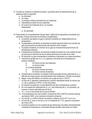 37. Cuando se mantiene constante la presión, que efecto tiene el calentamiento de
       gaseoso sobre lo siguiente:
          a. Su densidad
          b. Su masa
          c. La energía cinética promedio de sus moléculas
          d. Velocidad promedio de sus moléculas
          e. El numero de moléculas de     en muestra
             Respuestas:

              a. Su densidad

   38. Suponiendo un comportamiento de gas ideal, cuáles de los siguientes enunciados son
       correctos. Vuelva a formular los erróneos corrigiéndolos.
           a. La presión que ejerce un gas a volumen constante es independiente de su
              temperatura.
           b. A temperatura constante, al aumentar la presión ejercida sobre una muestra de
              gas se provocara una disminución del volumen de la muestra.
           c. A presión constante, el volumen de un gas es inversamente proporcional a la
              temperatura absoluta.
           d. A temperatura constante, al aumentar al doble la presión en una muestra de gas,
              se hará que el volumen de esa muestra disminuya a la mitad de su valor.
           e. Al comprimir un gas a temperatura constante su densidad y su masa aumentara.
           f. Volúmenes iguales de         y      gaseoso a la mitad de su temperatura y
              presión constante:
                     a.        El mismo número de moléculas
                     b.        La misma masa
                     c. La misma densidad
                     d.        El mismo número de moles
                     e.        El mismo número de átomos
           g. A temperatura constante, la energía cinética promedio de las moléculas de        a
              200 atm es mayor que la correspondiente a las moléculas a 100 atm de presión.
           h. Según la ley de Charles, el volumen de un gas es cero a -273 ºC.
           i. Un litro de     gaseoso a temperatura y presión estándares tienen la misma que
              1 L de      gaseoso a 273ºC y 2 atm de presión.
           j. El volumen ocupado por un gas depende solo de su temperatura y presión.
           k. En una mezcla de moléculas de         y , las moléculas de , en promedio, se
              mueven a mayor velocidad que las de .
           l.           es un enunciado de la Ley de Charles.
           m. Si la temperatura de una muestra aumenta de 25ºC a 50ºC el volumen del gas
              aumentara 100%, si se mantiene la presión constante.
           n. Un mol de        a 20ºC y 60 torr de presión contiene
           o. Un mol de       mas un mol de      en un recipiente de 11.2 L ejercen una presión
              de 4 atm a 0ºC.
           p. Cuando la presión en una muestra de gas disminuye a la mitad, permaneciendo
              constante la temperatura, la densidad del gas también disminuye a la mitad.


Mario Miguel Ng                     Ingenieria Aeronáutica        Prof. Alma Urriola de Muñoz
 