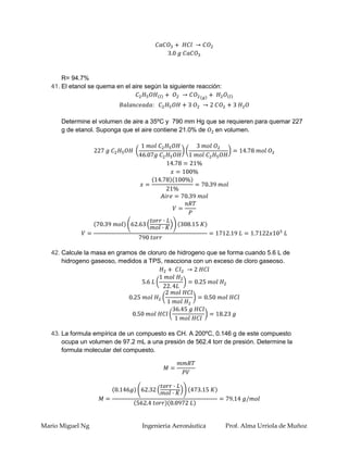 R= 94.7%
   41. El etanol se quema en el aire según la siguiente reacción:




      Determine el volumen de aire a 35ºC y 790 mm Hg que se requieren para quemar 227
      g de etanol. Suponga que el aire contiene 21.0% de en volumen.




   42. Calcule la masa en gramos de cloruro de hidrogeno que se forma cuando 5.6 L de
       hidrogeno gaseoso, medidos a TPS, reacciona con un exceso de cloro gaseoso.




   43. La formula empírica de un compuesto es CH. A 200ºC, 0.146 g de este compuesto
       ocupa un volumen de 97.2 mL a una presión de 562.4 torr de presión. Determine la
       formula molecular del compuesto.




Mario Miguel Ng                     Ingenieria Aeronáutica          Prof. Alma Urriola de Muñoz
 