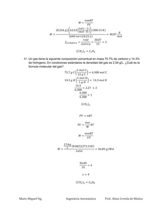 47. Un gas tiene la siguiente composición porcentual en masa 75.7% de carbono y 14.3%
       de hidrogeno. En condiciones estándares la densidad del gas es 2.54 g/L. ¿Cuál es la
       formula molecular del gas?




Mario Miguel Ng                    Ingenieria Aeronáutica       Prof. Alma Urriola de Muñoz
 