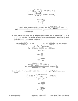 14. 0.157 gramos de un gas son recogidos sobre agua y ocupa un volumen de 135     a
       25ºC y 745         . Si el gas tiene un comportamiento ideal, determine su peso
       molecular (                            .




   15. La densidad de un gas a 25ºC y 126.6    es de 1.436      ¿Cuál es su masa
       molar?




Mario Miguel Ng                   Ingenieria Aeronáutica     Prof. Alma Urriola de Muñoz
 