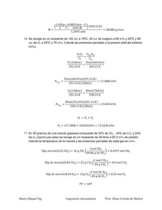 16. Se recoge en un recipiente de 120      a 18ºC, 35     de oxigeno a 60        y 20ºC y 89
          de    a 25ºC y 76      . Calcule las presiones parciales y la presión total del sistema
       (    .




   17. En 50 gramos de una mezcla gaseosa compuesta de 32% de            , 44% de     y 24%
       de    (ozono) por peso se recoge en un recipiente de 38 litros a 93.3    de presión.
       Calcule la temperatura de la mezcla y las presiones parciales de cada gas en




Mario Miguel Ng                     Ingenieria Aeronáutica         Prof. Alma Urriola de Muñoz
 