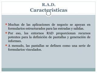 R.A.D.
Características
Muchas de las aplicaciones de negocio se apoyan en
formularios estructurados para las entradas y salidas.
Por eso, los entornos RAD proporcionan recursos
potentes para la definición de pantallas y generación de
informes.
A menudo, las pantallas se definen como una serie de
formularios vinculados.
 