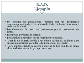 R.A.D.
Ejemplo
 Un sistema de aplicaciones formado por un documento
compuesto, que incluye elementos de texto, de hojas de cálculo y
archivos de sonido.
 Los elementos de texto son procesados por el procesador de
textos.
 Las tablas, por hojas de cálculo.
 Los archivos de sonido, por el reproductor de audio.
 Cuando un usuario accede a un objeto particular, se llama a su
aplicación asociada, para dar la funcionalidad adecuada.
 Por ejemplo, cuando se accede a objetos de tipo sonido, se llama
al reproductor de audio para procesarlos.
 