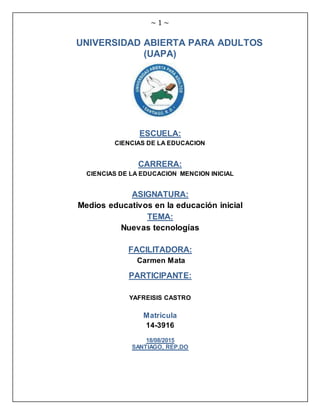 ~ 1 ~
UNIVERSIDAD ABIERTA PARA ADULTOS
(UAPA)
ESCUELA:
CIENCIAS DE LA EDUCACION
CARRERA:
CIENCIAS DE LA EDUCACION MENCION INICIAL
ASIGNATURA:
Medios educativos en la educación inicial
TEMA:
Nuevas tecnologías
FACILITADORA:
Carmen Mata
PARTICIPANTE:
YAFREISIS CASTRO
Matricula
14-3916
18/08/2015
SANTIAGO, REP.DO
 