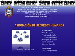 REPÚBLICA BOLIVARIANA DE VENEZUELA
MINISTERIO DEL PODER POPULAR PARA LA DEFENSA
UNIVERSIDAD NACIONAL EXPERIMENTAL POLITÉCNICA
DE LA FUERZA ARMADA - U.N.E.FA
EXTENSIÓN - GUANARE
COORDINACIÓN DE POSTGRADO
ASIGNACIÓN DE RECURSOS HUMANOS
Maestrantes:
Arrieche Evelin
Fernández Douglas
González Doubraska
Rodríguez Ruthbelys
Teran Geomar
Venegas Antonio
Facilitadora:
MCs. Rita Quiñonez
Guanare, Junio de 2015
 