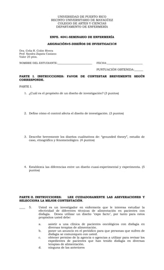 UNIVERSIDAD DE PUERTO RICO
                       RECINTO UNIVERSITARIO DE MAYAGÜEZ
                          COLEGIO DE ARTES Y CIENCIAS
                         DEPARTAMENTO DE ENFERMERÍA


                      ENFE. 4041-SEMINARIO DE ENFERMERÍA

                    ASIGNACIÓN#5-DISEÑOS DE INVESTIGACIÓN

Dra. Celia R. Colón Rivera
Prof. Sandra Zapata Casiano
Valor 25 ptos.

NOMBRE DEL ESTUDIANTE:__________________________       FECHA:___________________________

                                                       PUNTUACIÓN OBTENIDA:______

PARTE I. INSTRUCCIONES: FAVOR DE CONTESTAR BREVEMENTE SEGÚN
CORRESPONDE.

PARTE I.

   1. ¿Cuál es el propósito de un diseño de investigación? (3 puntos)




   2. Define cómo el control afecta el diseño de investigación. (3 puntos)




   3. Describe brevemente los diseños cualitativos de: “grounded theory”, estudio de
      caso, etnográfico y fenomenológico. (4 puntos)




   4. Establezca las diferencias entre un diseño cuasi-experimental y experimenta. (5
      puntos)




PARTE II. INSTRUCCIONES: LEE CUIDADOSAMENTE LAS ASEVERACIONES Y
SELECCIONA LA MEJOR CONTESTACIÓN.

____   5.     Usted es un investigador en enfermería que le interesa estudiar la
              efectividad de diferentes técnicas de alimentación en pacientes con
              disfagia. Desea utilizar un diseño "expo facto", por tanto para estos
              propósitos usted debe:

              a.     asistir a una clínica de pacientes oncológicos con disfagia en
                     diversas terapias de alimentación.
              b.     poner un anuncio en el periódico para que personas que sufren de
                     disfagia se comuniquen con usted.
              c.     obtener permiso de la agencia o agencias a utilizar para revisar los
                     expedientes de pacientes que han tenido disfagia en diversas
                     terapias de alimentación.
              d.     ninguna de las anteriores
 
