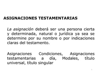 ASIGNACIONES TESTAMENTARIAS
La asignación deberá ser una persona cierta
y determinada, natural o jurídica ya sea se
determine por su nombre o por indicaciones
claras del testamento.
Asignaciones Condiciones, Asignaciones
testamentarias a día, Modales, título
universal, título singular
1