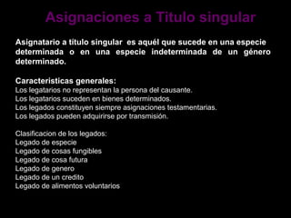 Asignaciones a Titulo singular
Asignatario a título singular es aquél que sucede en una especie
determinada o en una especie indeterminada de un género
determinado.

Caracteristicas generales:
Los legatarios no representan la persona del causante.
Los legatarios suceden en bienes determinados.
Los legados constituyen siempre asignaciones testamentarias.
Los legados pueden adquirirse por transmisión.

Clasificacion de los legados:
Legado de especie
Legado de cosas fungibles
Legado de cosa futura
Legado de genero
Legado de un credito
Legado de alimentos voluntarios
 