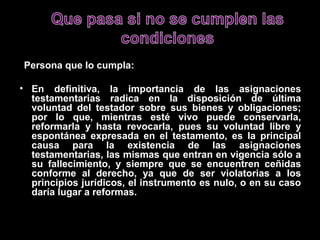 Persona que lo cumpla:

• En definitiva, la importancia de las asignaciones
  testamentarias radica en la disposición de última
  voluntad del testador sobre sus bienes y obligaciones;
  por lo que, mientras esté vivo puede conservarla,
  reformarla y hasta revocarla, pues su voluntad libre y
  espontánea expresada en el testamento, es la principal
  causa para la existencia de las asignaciones
  testamentarias, las mismas que entran en vigencia sólo a
  su fallecimiento, y siempre que se encuentren ceñidas
  conforme al derecho, ya que de ser violatorias a los
  principios jurídicos, el instrumento es nulo, o en su caso
  daría lugar a reformas.
 