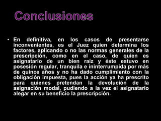  
• En definitiva, en los casos de presentarse
  inconvenientes, es el Juez quien determina los
  factores, aplicando o no las normas generales de la
  prescripción, como en el caso, de quien es
  asignatario de un bien raíz y éste estuvo en
  posesión regular, tranquila e ininterrumpida por más
  de quince años y no ha dado cumplimiento con la
  obligación impuesta, pues la acción ya ha prescrito
  para quienes pretendan la devolución de la
  asignación modal, pudiendo a la vez el asignatario
  alegar en su beneficio la prescripción.
 