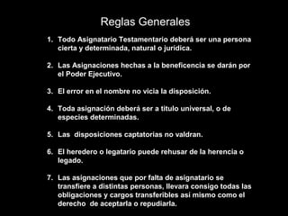 Reglas Generales
1. Todo Asignatario Testamentario deberá ser una persona
   cierta y determinada, natural o jurídica.

2. Las Asignaciones hechas a la beneficencia se darán por
   el Poder Ejecutivo.

3. El error en el nombre no vicia la disposición.

4. Toda asignación deberá ser a titulo universal, o de
   especies determinadas.

5. Las disposiciones captatorias no valdran.

6. El heredero o legatario puede rehusar de la herencia o
   legado.

7. Las asignaciones que por falta de asignatario se
   transfiere a distintas personas, llevara consigo todas las
   obligaciones y cargos transferibles así mismo como el
   derecho de aceptarla o repudiarla.
 