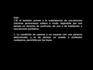 Vale:
1.Si el testador provee a la subsistencia de una persona
mientras permanezca soltera o viuda, dejándole por ese
tiempo un derecho de usufructo, de uso o de habitación o
una pensión periódica.

1. La condición de casarse o no casarse con una persona
determinada, y la de abrazar un estado o profesión
cualquiera, permitida por las leyes.
 