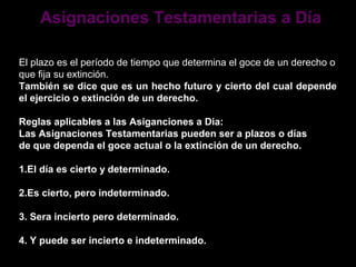 Asignaciones Testamentarias a Día

El plazo es el período de tiempo que determina el goce de un derecho o
que fija su extinción.
También se dice que es un hecho futuro y cierto del cual depende
el ejercicio o extinción de un derecho.

Reglas aplicables a las Asiganciones a Dia:
Las Asignaciones Testamentarias pueden ser a plazos o días
de que dependa el goce actual o la extinción de un derecho.

1.El día es cierto y determinado.

2.Es cierto, pero indeterminado.

3. Sera incierto pero determinado.

4. Y puede ser incierto e indeterminado.
 