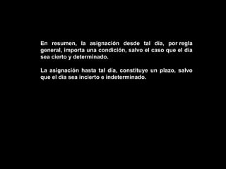 En resumen, la asignación desde tal día, por regla
general, importa una condición, salvo el caso que el día
sea cierto y determinado.

La asignación hasta tal día, constituye un plazo, salvo
que el día sea incierto e indeterminado.
 