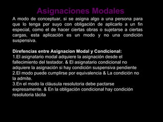 Asignaciones Modales
A modo de conceptuar, si se asigna algo a una persona para
que lo tenga por suyo con obligación de aplicarlo a un fin
especial, como el de hacer ciertas obras o sujetarse a ciertas
cargas, esta aplicación es un modo y no una condición
suspensiva.

Direfencias entre Asignacion Modal y Condicional:
1.El asignatario modal adquiere la asignación desde el
fallecimiento del testador. & El asignatario condicional no
adquiere la asignación si hay condición suspensiva pendiente
2.El modo puede cumplirse por equivalencia & La condición no
la admite.
3.En el modo la cláusula resolutoria debe pactarse
expresamente. & En la obligación condicional hay condición
resolutoria tácita
 