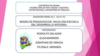 UNIVERSIDAD DE PANAMA
VICERRECTORIA DE POST GRADOS Y MAESTRÍAS
CENTRO REGIONAL UNIVERSITARIO DE VERAGUAS
ASIGNACIÓN GRUPAL No.2 (23-01-16)
MODELOS PEDAGOGICOS: HACIA UNA ESCUELA
DEL DESARROLLO INTEGRAL
INTEGRANTES:
RODOLFO SALAZAR
ELDA MARIMÓN
JONATHAN DE GRACIA
FILONILA MIRANDA
 