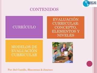 Por: Del Castillo, Hinestroza & Jiménez 
CONTENIDOS 
CURRÍCULO 
EVALUACIÓN CURRICULAR: CONCEPTO, ELEMENTOS Y NIVELES 
MODELOS DE EVALUACIÓN CURRICULAR  