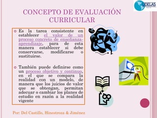 Por: Del Castillo, Hinestroza & Jiménez 
CONCEPTO DE EVALUACIÓN 
CURRICULAR 
 Es la tarea consistente en 
establecer el valor de un 
proceso concreto de enseñanza-aprendizaje, 
para de esta 
manera establecer si debe 
conservarse, modificarse o 
sustituirse. 
 También puede definirse como 
un proceso objetivo y continuo, 
en el que se compara la 
realidad con un modelo, de 
manera que los juicios de valor 
que se obtengan, permitan 
adecuar o cambiar los planes de 
estudio en razón a la realidad 
vigente 
 