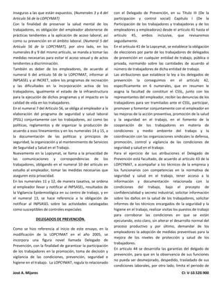 José A. Mijares CI: V-10.520.900
inseguras a las que están expuestos. (Numerales 3 y 4 del
Artículo 56 de la LOPCYMAT)
Con la finalidad de preservar la salud mental de los
trabajadores, es obligación del empleador abstenerse de
prácticas tendientes a la aplicación de acoso laboral, así
como su prevención en el ámbito laboral. (Numeral 5 del
Artículo 56 de la LOPCYMAT), por otro lado, en los
numerales 8 y 9 del mismo artículo, se manda a tomar las
medidas necesarias para evitar el acoso sexual y de actos
tendientes a discriminación.
También es deber de los empleadores, de acuerdo al
numeral 6 del artículo 56 de la LOPCYMAT, informar al
INPSASEL y al INCRET, sobre los programas de recreación
y las dificultades en la incorporación activa de los
trabajadores, igualmente el estado de la infraestructura
para la ejecución de dichos programas y el impacto en la
calidad de vida en los trabajadores.
En el numeral 7 del Artículo 56, se obliga al empleador a la
elaboración del programa de seguridad y salud laboral
(PSSL) conjuntamente con los trabajadores, así como las
políticas, reglamentos y de organizar la producción de
acuerdo a esos lineamientos y en los numerales 14 y 15, a
la documentación de las políticas y principios de
seguridad, la organización y al mantenimiento de Servicios
de Seguridad y Salud en el Trabajo.
Nuevamente en la Lopcymat, se llama a la privacidad de
las comunicaciones y correspondencias de los
trabajadores, obligando en el numeral 10 del artículo en
estudio al empleador, tomar las medidas necesarias que
aseguren esta privacidad.
En los numerales 11 y 12, de manera taxativa, se ordena
al empleador llevar y notificar al INPSASEL, resultados de
la Vigilancia Epidemiológica en su centro de trabajo, y en
el numeral 13, se hace referencia a la obligación de
notificar al INPSASEL sobre las actividades catalogadas
como susceptibles de controles especiales
DELEGADOS DE PREVENCIÓN.
Como se hizo referencia al inicio de este ensayo, en la
modificación de la LOPCYMAT en el año 2005, se
incorpora una figura novel llamada Delegado de
Prevención, con la finalidad de garantizar la participación
de los trabajadores en la promoción, toma de decisión y
vigilancia de las condiciones, prevención, seguridad e
higiene en el trabajo. La LOPCYMAT, regula lo relacionado
con el Delegado de Prevención, en su Título III (De la
participación y control social) Capítulo I (De la
Participación de los trabajadores y trabajadoras y de los
empleadores y empleadoras) desde el artículo 41 hasta el
artículo 45, ambos inclusive, que revisaremos
seguidamente.
En el artículo 41 de la Lopcymat, se establece la obligación
de elecciones por parte de los trabajadores de delegados
de prevención en cualquier entidad de trabajo, pública o
privada, normando sobre las cantidades de acuerdo al
número de trabajadores de dicha entidad de trabajo.
Las atribuciones que establece la ley a los delegados de
prevención la conseguimos en el artículo 42,
específicamente en 6 numerales, que en resumen le
asigna la facultad de constituir el CSSL, junto con los
representantes del empleador, recibir las denuncias de los
trabajadores para ser tramitadas ante el CSSL, participar,
promover y fomentar conjuntamente con el empleador en
las mejoras de la acción preventiva, promoción de la salud
y la seguridad en el trabajo, en el fomento de la
cooperación de los trabajadores en materia de
condiciones y medio ambiente del trabajo y la
coordinación con las organizaciones sindicales la defensa,
promoción, control y vigilancia de las condiciones de
seguridad y salud en el trabajo.
Para el ejercicio de sus atribuciones el Delegado de
Prevención está facultado, de acuerdo al artículo 43 de la
LOPCYMAT, a acompañar a los técnicos de la empresa y
los funcionarios con competencias en la normativa de
seguridad y salud en el trabajo, tener acceso a la
información y documentación relacionada con la
condiciones del trabajo, bajo el precepto de
confidencialidad y secreto industrial, solicitar información
sobre los daños en la salud de los trabajadores, solicitar
informes de los técnicos encargados de la seguridad y la
higiene en el trabajo, realizar visitas los puestos de trabajo
para corroborar las condiciones en que se están
ejecutando, esto claro, sin alterar el desarrollo normal del
proceso productivo y por último, demandar de los
empleadores la adopción de medidas preventivas para la
mejora de los niveles de protección y salud de los
trabajadores.
En artículo 44 se desarrolla las garantías del delgado de
prevención, para que en la observancia de sus funciones
no pueda ser desmejorado, despedido, trasladado de sus
condiciones laborales, por otro lado, limita el periodo de
 