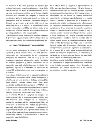 José A. Mijares CI: V-10.520.900
sus funciones a dos años, pudiendo ser reelecto por
periodos iguales, otra garantía establecida en este artículo
está relacionada con evitar el desmejoramiento de sus
ingresos, puesto que se establece que el tiempo utilizado
realizando sus funciones de Delegado se tomará en
cuenta como parte de su jornada laboral, con todas las
prerrogativas que eso se refiere. Igualmente obliga al
delegado de prevención a presentar informes de sus
actividades al CSSL y al INPASEL, el procedimiento debe
quedar establecido en el PSSL, por último, obliga a los
empleadores a facilitar todo los recursos necesarios para
que este pueda llevar a cabo sus actividades.
En el último artículo de este capítulo, obliga al delegado
de prevención a guardar sigilo profesional respecto a los
secretos propios de los procesos productivos (Artículo 45)
DEL COMITÉ DE SEGURIDAD Y SALUD LABORAL
En este aparte revisaremos lo atinente al Comité de
Seguridad y Salud Laboral (CSSL), un ente paritario,
conformado por representación de los trabajadores
(Delegados de Prevención ante el CSSL) y de los
empleadores, destinado a la consulta regular y periódica
de políticas, programas y demás relacionado con la
prevención, seguridad, salud e higiene en el trabajo. Este
órgano está regulado en la LOPCYMAT, en los artículos 46
hasta el 50, ambos inclusive, que pasaremos a revisar en
lo sucesivo.
En el artículo 46 de la Lopcymat, el legislador establece la
obligatoriedad de constitución de comités de seguridad y
salud laboral en todo centro de trabajo, tanto público
como privado, también detalla cómo debe estar
constituido, la obligación de registro ante el INPSASEL y en
cuanto a su funcionamiento la posibilidad de participación
en las reuniones del comité, de trabajadores, sindicato,
asesores, entre otros, todos con voz pero sin voto.
En al artículo 47 de la Lopcymat, se desglosa las
atribuciones del CSSL y en dos numerales establece que
está facultado para participar en la elaboración,
aprobación, puesta en práctica y evaluación del PSSL, así
como todo lo referente los medios de prevención,
seguridad, salud e higiene en el trabajo y lo relacionado al
programa de recreación, de la organización del trabajo, en
el desarrollo y organización de actividades de promoción,
prevención y control y la de promoción en la materia de
prevención, seguridad e higiene
En el artículo 48 de la Lopcymat, el legislador faculta al
CSSL, para aprobar el proyecto de PSSL, a fin de que se
someta a consideración por parte del INPSASEL, vigilar las
condiciones del medio ambiente del trabajo y conocer lo
relacionado con los medios de control establecidos,
supervisar los servicios de seguridad y salud en el trabajo,
asistir y asesorar al empleador en la materia de su
competencia, conocer cuánto documentos relacionados a
las condiciones del ambiente de trabajo necesarios para el
cumplimiento de sus funciones, denunciar las condiciones
inseguras y a violación de los acuerdos que en su seno se
alcance, conocer y analizar los daños producidos a la salud
a fin de determinar sus causas y promover medidas de
control, conocer y aprobar la memoria anual del SSSL, por
último, en este artículo se indica la posibilidad de reunión
entre comités de empresas que hagan vida en un mismo
lugar de trabajo a fin de coordinar esfuerzos en procura
de la prevención, seguridad e higiene de los trabajadores.
En el artículo 49, se indica sobre la responsabilidad que
tienen los delegados de prevención, el empleador y el
INPSASEL, en la constitución del Comité de Seguridad y
Salud Laboral, en un centro de producción.-
Por último, en el artículo 50 de la Lopcymat, refiere que
los trabajadores de empresas intermediarias, contratistas
y de trabajo temporal, podrán elegir delegados de
prevención que podrán incorporarse a los comités
constituidos o constituir uno propio.
 